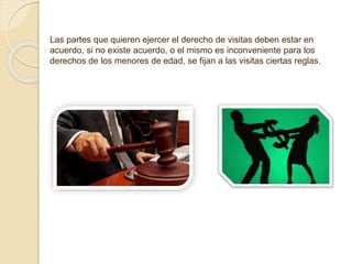 Las partes que quieren ejercer el derecho de visitas deben estar en
acuerdo, si no existe acuerdo, o el mismo es inconveniente para los
derechos de los menores de edad, se fijan a las visitas ciertas reglas.
 