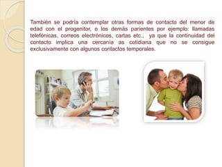 También se podría contemplar otras formas de contacto del menor de
edad con el progenitor, o los demás parientes por ejemplo: llamadas
telefónicas, correos electrónicos, cartas etc., ya que la continuidad del
contacto implica una cercanía as cotidiana que no se consigue
exclusivamente con algunos contactos temporales.
 