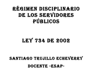 RÉGIMEN DISCIPLINARIO
   DE LOS SERVIDORES
        PÚBLICOS


    LEY 734 DE 2002


SANTIAGO TRUJILLO ECHEVERRY
      DOCENTE -ESAP-
 