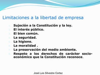 Limitaciones a la libertad de empresa
1. Sujeción a la Constitución y la ley.
2. El interés público.
3. El bien común.
4. La seguridad.
5. La higiene.
6. La moralidad .
7. La preservación del medio ambiente.
8. Respeto a los derechos de carácter socio-
económico que la Constitución reconoce.
José Luis Silvestre Cortez
 