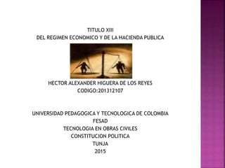 TITULO XIII
DEL REGIMEN ECONOMICO Y DE LA HACIENDA PUBLICA
HECTOR ALEXANDER HIGUERA DE LOS REYES
CODIGO:201312107
UNIVERSIDAD PEDAGOGICA Y TECNOLOGICA DE COLOMBIA
FESAD
TECNOLOGIA EN OBRAS CIVILES
CONSTITUCION POLITICA
TUNJA
2015
 