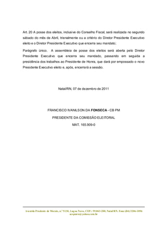 Art. 20 A posse dos eleitos, inclusive do Conselho Fiscal, será realizada no segundo
sábado do mês de Abril, trienalmente ou a critério do Diretor Presidente Executivo
eleito e o Diretor Presidente Executivo que encerra seu mandato;

Parágrafo único.      A assembleia de posse dos eleitos será aberta pelo Diretor
Presidente Executivo que encerra seu mandado, passando em seguida a
presidência dos trabalhos ao Presidente de Honra, que dará por empossado o novo
Presidente Executivo eleito e, após, encerrará a sessão.




                            Natal/RN, 07 de dezembro de 2011




                   FRANCISCO IVANILSON DA FONSECA - CB PM

                       PRESIDENTE DA COMISSÃO ELEITORAL

                                        MAT. 165.909-0




 Aveni da Prudente de Morais, n.º 5130, Lag oa Nova, CEP.: 59.063-200, Natal/RN. Fone:(84) 3206-1896
                                       acspmrn@yahoo.com.br
 