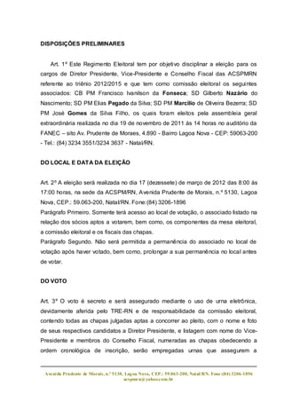 DISPOSIÇÕES PRELIMINARES


    Art. 1º Este Regimento Eleitoral tem por objetivo disciplinar a eleição para os
cargos de Diretor Presidente, Vice-Presidente e Conselho Fiscal das ACSPMRN
referente ao triênio 2012/2015 e que tem como comissão eleitoral os seguintes
associados: CB PM Francisco Ivanilson da Fonseca; SD Gilberto Nazário do
Nascimento; SD PM Elias Pegado da Silva; SD PM Marcilio de Oliveira Bezerra; SD
PM José Gomes da Silva Filho, os quais foram eleitos pela assembleia geral
extraordinária realizada no dia 19 de novembro de 2011 ás 14 horas no auditório da
FANEC – sito Av. Prudente de Moraes, 4.890 - Bairro Lagoa Nova - CEP: 59063-200
- Tel.: (84) 3234 3551/3234 3637 - Natal/RN.


DO LOCAL E DATA DA ELEIÇÃO


Art. 2º A eleição será realizada no dia 17 (dezessete) de março de 2012 das 8:00 às
17:00 horas, na sede da ACSPM/RN, Avenida Prudente de Morais, n.º 5130, Lagoa
Nova, CEP.: 59.063-200, Natal/RN. Fone:(84) 3206-1896
Parágrafo Primeiro. Somente terá acesso ao local de votação, o associado listado na
relação dos sócios aptos a votarem, bem como, os componentes da mesa eleitoral,
a comissão eleitoral e os fiscais das chapas.
Parágrafo Segundo. Não será permitida a permanência do associado no local de
votação após haver votado, bem como, prolongar a sua permanência no local antes
de votar.


DO VOTO


Art. 3º O voto é secreto e será assegurado mediante o uso de urna eletrônica,
devidamente aferida pelo TRE-RN e de responsabilidade da comissão eleitoral,
contendo todas as chapas julgadas aptas a concorrer ao pleito, com o nome e foto
de seus respectivos candidatos a Diretor Presidente, e listagem com nome do Vice-
Presidente e membros do Conselho Fiscal, numeradas as chapas obedecendo a
ordem cronológica de inscrição, serão empregadas urnas que assegurem a



 Aveni da Prudente de Morais, n.º 5130, Lag oa Nova, CEP.: 59.063-200, Natal/RN. Fone:(84) 3206-1896
                                       acspmrn@yahoo.com.br
 