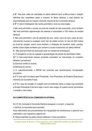 § 2º Dez dias antes da realização do pleito eleitoral será confeccionada a relação
definitiva dos candidatos aptos a votarem no pleito eleitoral, a qual poderá ser
disponibilizada para as chapas mediante requerimento à comissão eleitoral.
§ 3º O voto é indelegável não sendo permitido o voto por procuração:

l. Não será permitido o acesso ao local de votação de não associado, como também
não será permitido aglomeração de pessoas e associados a 100 metros da sessão
eleitoral;
ll. Não será permitido o uso de aparelho de som, como: carro de som, caixa de som,
instrumento musical ou qualquer outro tipo de objeto sonoro no raio de 500 metros
do local da votação, assim como também a utilização de bandeira, apito, corneta,
dentre outros objeto similares que venham a causar transtornos ao pleito eleitoral;
lll. Não será permitido ao associado votar em estado de embriaguez;
lV. É obrigatório no ato da votação a apresentação da cédula de identidade militar;
§2º O descumprimento desses preceitos acarretará na intervenção do conselho
eleitoral, que aplicará:
a) Censura verbal ou escrita;
b) Retirada do recinto;
c) E, subsidiariamente, o RDPM nas condutas que caracterizarem transgressão
disciplinar.
§ 4º O voto será vinculado para Presidente, Vice-Presidente da Diretoria Executi va e
membros do Conselho Fiscal.

§ 5º Em caso de empate na votação será considerada eleita a chapa cujo candidato
a Diretor-Presidente Executivo seja o sócio mais antigo do quadro social, persistindo
o empate o mais idoso.


DA COMPETÊNCIA DA COMISSÃO ELEITORAL


Art. 5º Art. Compete à Comissão Eleitoral assegurar e cumprir, o seguinte:
l. Verificar os requisitos para inscrição.
ll Dar efetividade aos procedimentos de impugnação de candidaturas e apreciar com
celeridade o seu respectivo julgamento;
lll. Responsabilizar-se pelas mesas coletoras e mesa apuradora;

 Aveni da Prudente de Morais, n.º 5130, Lag oa Nova, CEP.: 59.063-200, Natal/RN. Fone:(84) 3206-1896
                                       acspmrn@yahoo.com.br
 