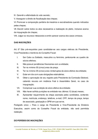 lV. Garantir a efetividade do voto secreto;
V. Assegurar o direito de fiscalização das chapas;
Vl. Promover a composição paritária de mesários e escrutinadores quando indicados
pelas chapas;
Vll. Decidir sobre todos os atos necessários a realização do pleito, inclusive acerca
da impugnação de chapas;
VIII. Julgar os recursos interpostos e emitir parecer acerca dos casos omissos.


DAS INSCRIÇÕES


Art. 6º São pré-requisitos para candidatar-se aos cargos eletivos de Presidente,
Vice-Presidente e membros do Conselho Fiscal:

   I.        Ser Cabo ou Soldado, masculino ou feminino, pertencente ao quadro de
             sócios efetivos;
   II.       Não possuir pendências financeiras com a entidade;
   III.      Ter no mínimo 05 (cinco) anos de praça;
   IV.       Ter no mínimo 05 (cinco) anos ininterruptos de sócio efetivo da entidade;
   V.        Estar em dia com suas obrigações estatutárias;
   VI.       Obter a aprovação de seu registro pelo Presidente da Comissão Eleitoral,
             cabendo recurso em instância final à Assembléia Geral, no caso de
             impugnação;
   VII.      Comprovar sua condição de sócio efetivo da entidade;
   VIII.     Não haver sofrido punições na entidade nos últimos 12 (doze) meses;
   IX.       Apresentar requerimento da chapa assinada pelos candidatos, contendo
             nome, matrícula, endereço, telefone, e-mail, CPF, tempo de praça, tempo
             de associado, graduação e OPM em que serve.
Parágrafo único – Para o cargo de Presidente e Vice-Presidente da Diretoria
Executiva, assim como do Conselho Fiscal da entidade, não será permitida
reeleição;



DO PERÍODO DE INSCRIÇÕES



 Aveni da Prudente de Morais, n.º 5130, Lag oa Nova, CEP.: 59.063-200, Natal/RN. Fone:(84) 3206-1896
                                       acspmrn@yahoo.com.br
 
