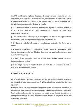 Art. 7º O pedido de inscrição da chapa deverá ser apresentado por escrito, em único
documento, com suas respectivas assinaturas, ao Presidente da Comissão Eleitoral
e devidamente protocolado do dia 10 de janeiro até o dia 22 de janeiro de 2012
(cinqüenta e cinco) dias antes da data da eleição.

§ 1º A Comissão Eleitoral da Entidade homologará o registro da chapa no período de
05 (cinco) dias úteis após o seu protocolo ou publicará sua impugnação
devidamente justificada;

§ 2º Somente serão homologadas as inscrições das chapas que apresentarem
candidatos a todos os cargos eletivos previstos neste Estatuto;

§ 3º - Somente serão homologadas as inscrições dos candidatos vinculados a uma
chapa;

§ 4º Havendo impugnação, o candidato a Diretor Presidente Executivo na chapa
inscrita deverá apresentar em 02 (dois) dias após sua publicação um nome para
substituir o impugnado;

§ 5º - Os demais cargos da Diretoria Executiva serão de livre escolha do Diretor
Presidente Executivo eleito.

§ 6º Os integrantes da comissão eleitoral não poderão ser candidatos à diretoria
Executiva nem ao Conselho Fiscal.


DA APURAÇÃO DOS VOTOS


Art. 8º A Comissão Eleitoral contará os votos, após o encerramento da votação, a
ser realizada à vista dos documentos do pleito, através da constituição de mesa
apuradora.
Parágrafo único. Os escrutinadores designados para auxiliarem os trabalhos de
apuração de votos poderão ser indicados pelas chapas concorrentes e, neste caso,
funcionarão paritariamente na apuração de cada urna, ficando assegurado o
acompanhamento dos trabalhos pelos fiscais das chapas, na proporção de um por
chapa para cada urna.


 Aveni da Prudente de Morais, n.º 5130, Lag oa Nova, CEP.: 59.063-200, Natal/RN. Fone:(84) 3206-1896
                                       acspmrn@yahoo.com.br
 