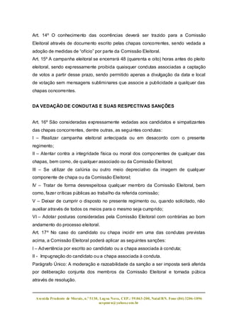 Art. 14º O conhecimento das ocorrências deverá ser trazido para a Comissão
Eleitoral através de documento escrito pelas chapas concorrentes, sendo vedada a
adoção de medidas de “ofício” por parte da Comissão Eleitoral.
Art. 15º A campanha eleitoral se encerrará 48 (quarenta e oito) horas antes do pleito
eleitoral, sendo expressamente proibida quaisquer condutas associadas a captação
de votos a partir desse prazo, sendo permitido apenas a divulgação da data e local
de votação sem mensagens subliminares que associe a publicidade a qualquer das
chapas concorrentes.


DA VEDAÇÃO DE CONDUTAS E SUAS RESPECTIVAS SANÇÕES


Art. 16º São consideradas expressamente vedadas aos candidatos e simpatizantes
das chapas concorrentes, dentre outras, as seguintes condutas:
I – Realizar campanha eleitoral antecipada ou em desacordo com o presente
regimento;
II – Atentar contra a integridade física ou moral dos componentes de qualquer das
chapas, bem como, de qualquer associado ou da Comissão Eleitoral;
III – Se utilizar de calúnia ou outro meio depreciativo da imagem de qualquer
componente de chapa ou da Comissão Eleitoral;
IV – Tratar de forma desrespeitosa qualquer membro da Comissão Eleitoral, bem
como, fazer críticas públicas ao trabalho da referida comissão;
V – Deixar de cumprir o disposto no presente regimento ou, quando solicitado, não
auxiliar através de todos os meios para o mesmo seja cumprido;
VI – Adotar posturas consideradas pela Comissão Eleitoral com contrárias ao bom
andamento do processo eleitoral.
Art. 17º No caso do candidato ou chapa incidir em uma das condutas previstas
acima, a Comissão Eleitoral poderá aplicar as seguintes sanções:
I – Advertência por escrito ao candidato ou a chapa associada à conduta;
II - Impugnação do candidato ou a chapa associada à conduta.
Parágrafo Único: A moderação e razoabilidade da sanção a ser imposta será aferida
por deliberação conjunta dos membros da Comissão Eleitoral e tornada púbica
através de resolução.



 Aveni da Prudente de Morais, n.º 5130, Lag oa Nova, CEP.: 59.063-200, Natal/RN. Fone:(84) 3206-1896
                                       acspmrn@yahoo.com.br
 