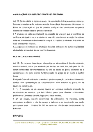 A ANULAÇÃO E NULIDADE DO PROCESSO ELEITORAL


Art. 18 Será anulada a eleição quando, na apreciação de impugnação ou recurso,
ficar comprovado que foi realizada em dia, hora e local diversos dos informados no
Edital da convocação ou que foi preterida qualquer das formalidades ou prazos
essenciais estabelecidos no processo eleitoral.
l. A anulação do voto não implicará na anulação da urna em que a ocorrência se
verificar e, de igual forma, a anulação da urna não importará na anulação da eleição,
salvo se o número de votos anulados for igual ou superior à diferença final entre as
duas chapas mais votadas.
ll. A argüição de nulidade ou anulação dos atos praticados no curso do processo
eleitoral não aproveitará àquele que lhe deu causa.


DOS RECURSOS ELEITORAIS


Art. 19 - Os recursos deverão ser interpostos em ato contínuo à decisão proferida,
com fundamento, ainda que resumido, por escrito, em duas vias, sob pena de não
serem conhecidos por intempestivos ou falta de causa de pedir, facultando-se a
apresentação de mais extensa fundamentação no prazo de 24 (vinte e quatro)
horas.
Parágrafo único - Proclamado o resultado geral da apuração, caberá recurso em ato
contido com apresentação de fundamentação mais extensa no prazo de 48
(quarenta e oito) horas.
§ 1º.    A segunda via de recurso deverá ser entregue mediante protocolo de
recebimento ao recorrido, que terá idêntico prazo para oferecer contra -razões,
proferindo a Comissão Eleitoral, logo após, a sua decisão.
§ 2º. Os prazos, quando decorrentes de publicações na imprensa, serão
computados excluindo o dia do começo e incluindo o do vencimento, que serão
prorrogados para o primeiro dia útil, se recair em dia de não funcio namento da
Entidade.


DA POSSE


 Aveni da Prudente de Morais, n.º 5130, Lag oa Nova, CEP.: 59.063-200, Natal/RN. Fone:(84) 3206-1896
                                       acspmrn@yahoo.com.br
 