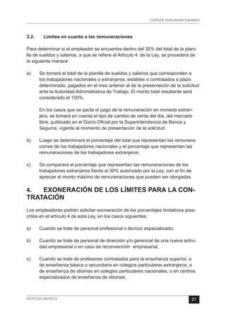 CLOTILDE ATAHUAMAN SUMARÁN
INSTITUTO PACÍFICO 21
3.2.	 Limites en cuanto a las remuneraciones
Para determinar si el empleador se encuentra dentro del 30% del total de la plani-
lla de sueldos y salarios, a que se refiere el Artículo 4. de la Ley, se procederá de
la siguiente manera:
a)	 Se tomará el total de la planilla de sueldos y salarios que corresponden a
los trabajadores nacionales o extranjeros, estables o contratados a plazo
determinado, pagados en el mes anterior al de la presentación de la solicitud
ante la Autoridad Administrativa de Trabajo. El monto total resultante será
considerado el 100%.
	 En los casos que se pacte el pago de la remuneración en moneda extran-
jera, se tomará en cuenta el tipo de cambio de venta del día, del mercado
libre, publicado en el Diario Oficial por la Superintendencia de Banca y
Seguros, vigente al momento de presentación de la solicitud.
b)	 Luego se determinará el porcentaje del total que representan las remunera-
ciones de los trabajadores nacionales y el porcentaje que representan las
remuneraciones de los trabajadores extranjeros.
c)	 Se comparará el porcentaje que representan las remuneraciones de los
trabajadores extranjeros frente al 30% autorizado por la Ley, con el fin de
apreciar el monto máximo de remuneraciones que pueden ser otorgadas.
4.	 EXONERACIÓN DE LOS LÍMITES PARA LA CON-
TRATACIÓN
Los empleadores podrán solicitar exoneración de los porcentajes limitativos pres-
critos en el artículo 4 de esta Ley, en los casos siguientes:
a)	 Cuando se trate de personal profesional o técnico especializado;
b)	 Cuando se trate de personal de dirección y/o gerencial de una nueva activi-
dad empresarial o en caso de reconvención  empresarial;
c)	 Cuando se trate de profesores contratados para la enseñanza superior, o
de enseñanza básica o secundaria en colegios particulares extranjeros, o
de enseñanza de idiomas en colegios particulares nacionales, o en centros
especializados de enseñanza de idiomas;
 