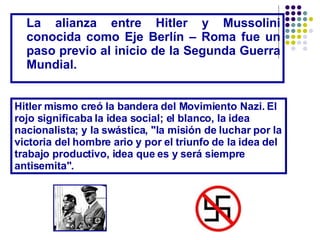 La alianza entre Hitler y Mussolini conocida como Eje Berlín – Roma fue un paso previo al inicio de la Segunda Guerra Mundial. Hitler mismo creó la bandera del Movimiento Nazi. El rojo significaba la idea social; el blanco, la idea nacionalista; y la swástica, "la misión de luchar por la victoria del hombre ario y por el triunfo de la idea del trabajo productivo, idea que es y será siempre antisemita". 