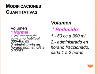 MODIFICACIONES
CUANTITATIVAS
Volumen
* Normal
1.volúmenes de
consumo habitual:
300-400 ml
2.administrado en
horario normal: c/4 a
5 horas
Volumen
* Reducido:
1.- 50 cc a 300 ml
2.- administrado en
horario fraccionado,
cada 1 a 2 horas
 