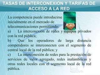 TASAS DE INTERCONEXION Y TARIFAS DE
          ACCESO A LA RED
 La competencia puede introducirse
 inicialmente en el mercado de
 telecomunicaciones permitiendo:
 a)     La interconexión de redes y equipos privados
 con la red pública;
 b)     Que los operadores de larga distancia
 competidores se interconecten con el segmento de
 central local de la red pública; y
 c)     La interconexión de redes para la prestación de
 servicios de valor agregado, redes inalámbricas y
 otras redes locales con el segmento local de la red
 pública.
 