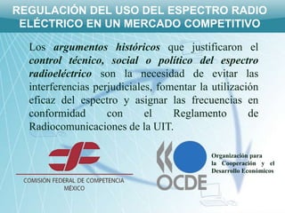 REGULACIÓN DEL USO DEL ESPECTRO RADIO
 ELÉCTRICO EN UN MERCADO COMPETITIVO

  Los argumentos históricos que justificaron el
  control técnico, social o político del espectro
  radioeléctrico son la necesidad de evitar las
  interferencias perjudiciales, fomentar la utilización
  eficaz del espectro y asignar las frecuencias en
  conformidad       con      el    Reglamento        de
  Radiocomunicaciones de la UIT.

                                            Organización para
                                            la Cooperación y el
                                            Desarrollo Económicos
 