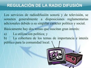 REGULACIÓN DE LA RADIO DIFUSIÓN

Los servicios de radiodifusión sonora y de televisión, se
someten generalmente a disposiciones reglamentarias
adicionales debido a su singular carácter político y social.
Básicamente hay dos temas que suscitan gran interés:
a)    La utilización política; y
b)    La cobertura de los temas de importancia e interés
público para la comunidad local.
 