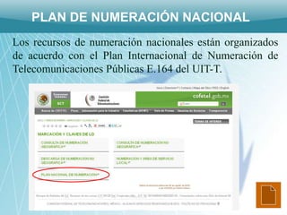 PLAN DE NUMERACIÓN NACIONAL
Los recursos de numeración nacionales están organizados
de acuerdo con el Plan Internacional de Numeración de
Telecomunicaciones Públicas E.164 del UIT-T.
 