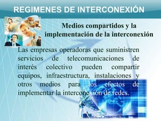 REGIMENES DE INTERCONEXIÓN
              Medios compartidos y la
         implementación de la interconexión

Las empresas operadoras que suministren
servicios de telecomunicaciones de
interés colectivo pueden compartir
equipos, infraestructura, instalaciones y
otros medios para los efectos de
implementar la interconexión de redes.
 