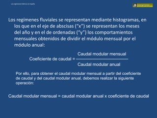 Los regímenes hídricos en España




Los regímenes fluviales se representan mediante histogramas, en
  los que en el eje de abscisas (“x”) se representan los meses
  del año y en el de ordenadas (“y”) los comportamientos
  mensuales obtenidos de dividir el módulo mensual por el
  módulo anual:
                                                   Caudal modular mensual
                         Coeficiente de caudal =
                                                   Caudal modular anual

       Por ello, para obtener el caudal modular mensual a partir del coeficiente
       de caudal y del caudal modular anual, debemos realizar la siguiente
       operación:


Caudal modular mensual = caudal modular anual x coeficiente de caudal
 