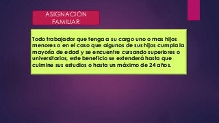 ASIGNACIÓN 
FAMILIAR 
Todo trabajador que tenga a su cargo uno o mas hijos 
menores o en el caso que algunos de sus hijos cumpla la 
mayoría de edad y se encuentre cursando superiores o 
universitarios, este beneficio se extenderá hasta que 
culmine sus estudios o hasta un máximo de 24 años. 
 