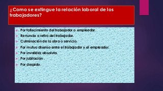 ¿Como se extingue la relación laboral de los 
trabajadores? 
 Por fallecimiento del trabajador o empleador. 
 Renuncia o retiro del trabajador. 
 Culminación de la obra o servicio. 
 Por mutuo disenso entre el trabajador y el empleador. 
 Por invalidez absoluta. 
 Por jubilación . 
 Por despido. 
 