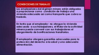 CONDICIONES DE TRABAJO 
Los empleadores del régimen minero están obligados 
a proporcionar como condición de trabajo una 
vivienda adecuada así como transporte que cubra su 
traslado. 
En tanto que el empleador no otorgue la vivienda 
adecuada a sus trabajadores, el titular de la actividad 
minera puede convenir con sus trabajadores el 
otorgamiento de bonificaciones transitorias. 
El empleador otorgara garantías adecuadas para la 
protección del derecho a la salud y una adecuada 
alimentación. 
 