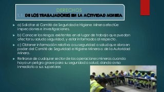 DERECHOS: 
1.1.- 
 a) Solicitar al Comité de Seguridad e Higiene Minera efectúe 
inspecciones e investigaciones. 
 b) Conocer los riesgos existentes en el lugar de trabajo que puedan 
afectar su saludo seguridad, y estar informados al respecto. 
 c) Obtener información relativa a su seguridad o salud que obra en 
poder del Comité de Seguridad e Higiene Minera o de la Autoridad 
Minera. 
 Retirarse de cualquier sector de las operaciones mineras cuando 
haya un peligro grave para su seguridad o salud, dando aviso 
inmediato a sus superiores 
 