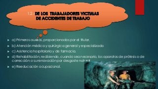 1.2.- 
 a) Primeros auxilios, proporcionados por el titular. 
 b) Atención médica y quirúrgica general y especializada 
 c) Asistencia hospitalaria y de farmacia. 
 d) Rehabilitación, recibiendo, cuando sea necesario, los aparatos de prótesis o de 
corrección o su renovación por desgaste natural. 
 e) Reeducación ocupacional. 
 