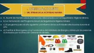  A, Asumir de manera absoluta los costos relacionados con la Seguridad e Higiene Minera. 
 b) La formulación del Programa Anual de Seguridad e Higiene Minera 
 c) El programa para el año siguiente y el informe de las actividades efectuadas durante el 
año 
 d) Facilitar el libre ingreso a los funcionarios del Ministerio de Energía y Minas y/o las personas 
autorizadas por la Dirección General de Minería, 
 