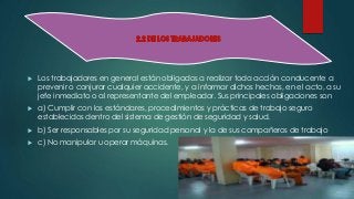  Los trabajadores en general están obligados a realizar toda acción conducente a 
prevenir o conjurar cualquier accidente, y a informar dichos hechos, en el acto, a su 
jefe inmediato o al representante del empleador. Sus principales obligaciones son 
 a) Cumplir con los estándares, procedimientos y prácticas de trabajo seguro 
establecidos dentro del sistema de gestión de seguridad y salud. 
 b) Ser responsables por su seguridad personal y la de sus compañeros de trabajo 
 c) No manipular u operar máquinas. 
 