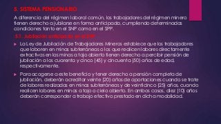 5. SISTEMA PENSIONARIO 
A diferencia del régimen laboral común, los trabajadores del régimen minero 
tienen derecho a jubilarse en forma anticipada, cumpliendo determinadas 
condiciones tanto en el SNP como en el SPP. 
5.1. Jubilación anticipada en el SNP 
 La Ley de Jubilación de Trabajadores Mineros establece que los trabajadores 
que laboren en minas subterráneas o los que realicen labores directamente 
extractivas en las minas a tajo abierto tienen derecho a percibir pensión de 
jubilación a los cuarenta y cinco (45) y cincuenta (50) años de edad, 
respectivamente. 
 Para acogerse a este beneficio y tener derecho a pensión completa de 
jubilación, deberán acreditar veinte (20) años de aportaciones cuando se trate 
de labores realizadas en minas subterráneas y de veinticinco (25) años, cuando 
realicen labores en minas a tajo o cielo abierto. En ambos casos, diez (10) años 
deberán corresponder a trabajo efectivo prestado en dicha modalidad. 
 