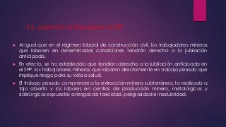 5.2. Jubilación anticipada en el SPP 
 Al igual que en el régimen laboral de construcción civil, los trabajadores mineros 
que laboren en determinadas condiciones tendrán derecho a la jubilación 
anticipada. 
 En efecto, se ha establecido que tendrán derecho a la jubilación anticipada en 
el SPP, los trabajadores mineros que laboren directamente en trabajo pesado que 
implique riesgo para su vida o salud. 
 El trabajo pesado comprende a la extracción minera subterránea, la realizada a 
tajo abierto y las labores en centros de producción minera, metalúrgicos y 
siderúrgicos expuestos a riesgos de toxicidad, peligrosidad e insalubridad. 
 