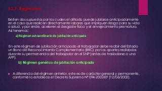 5.2.1. Regímenes 
Existen dos supuestos por los cuales el afiliado puede jubilarse anticipadamente 
en el caso que realicen directamente labores que impliquen riesgo para su vida 
o salud, y por ende, aceleren el desgaste físico y el envejecimiento prematuro. 
Así tenemos: 
a) Régimen extraordinario de jubilación anticipada 
En este régimen de jubilación anticipada el trabajador debe recibir del Estado 
un Bono de Reconocimiento Complementario (BRC) por los aportes realizados 
durante su permanencia del trabajador en el SNP (antes de trasladarse a una 
AFP). 
b) Régimen genérico de jubilación anticipada 
 A diferencia del régimen anterior, este es de carácter general y permanente, 
conforme lo establece el Decreto Supremo Nº 094-2002-EF (12/06/2002). 
 