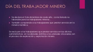 DÍA DEL TRABAJADOR MINERO 
 Se declara el 5 de diciembre de cada año, como feriado no 
laborable para los trabajadores mineros . 
 También comprende a los trabajadores que prestan servicios en la 
minería metálica. 
Se excluyen a los trabajadores que prestan servicios en las oficinas 
administrativas en localidades distintas a las unidades vinculadas con 
el proceso de exploración y explotación minera. 
 