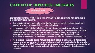 CAPITULO II: DERECHOS LABORALES 
REMUNERACION 
El Decreto Supremo Nº 007-2012-TR ( 17.05.2012) señala que tienen derecho a 
percibir el Ingreso Mínimo. 
 los empleados y obreros de la actividad minera, incluido el personal que 
labora a través de contratistas y subcontratistas. 
 La remuneración mínima del trabajador minero no podrá ser inferior a la 
sumatoria de la remuneración mínima vital (RMV) S/.750.00 nuevos soles y el 
adicional del 25 % de la misma, S/ 187.50 nuevos soles, por lo que un 
trabajador minero no podrá percibir menos de S/ 937.50 nuevos soles, 
conforme lo establece el Decreto Supremo N° 030-89-TR y el DS 022-2007-TR. 
 No obstante, cuando por la naturaleza del trabajo o convenio, el trabajador 
labore menos de cuatro (4) horas diarias, percibirá el equivalente de la parte 
proporcional a la RMV establecida, tomándose como base para este cálculo el 
correspondiente a la jornada ordinaria del centro de trabajo donde presta 
servicios. 
 