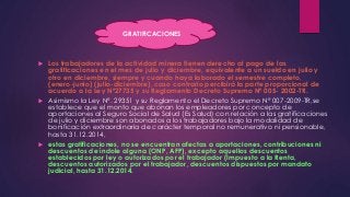 GRATIFICACIONES 
 Los trabajadores de la actividad minera tienen derecho al pago de las 
gratificaciones en el mes de julio y diciembre, equivalente a un sueldo en julio y 
otro en diciembre, siempre y cuando haya laborado el semestre completo, 
(enero-junio) (julio-diciembre), caso contrario percibirá la parte proporcional de 
acuerdo a la Ley Nº27735 y su Reglamento Decreto Supremo Nº 005- 2002-TR. 
 Asimismo la Ley N°. 29351 y su Reglamento el Decreto Supremo N° 007-2009-TR,se 
establece que el monto que abonan los empleadores por concepto de 
aportaciones al Seguro Social de Salud (Es Salud) con relación a las gratificaciones 
de julio y diciembre son abonados a los trabajadores bajo la modalidad de 
bonificación extraordinaria de carácter temporal no remunerativo ni pensionable, 
hasta 31.12.2014, 
 estas gratificaciones, no se encuentran afectas a aportaciones, contribuciones ni 
descuentos de índole alguna (ONP, AFP), excepto aquellos descuentos 
establecidos por ley o autorizados por el trabajador (Impuesto a la Renta, 
descuentos autorizados por el trabajador, descuentos dispuestos por mandato 
judicial, hasta 31.12.2014. 
 
