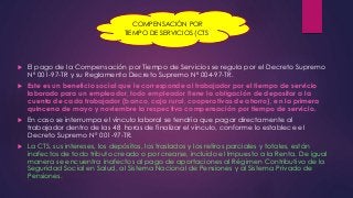 COMPENSACIÓN POR 
TIEMPO DE SERVICIOS (CTS) 
 El pago de la Compensación por Tiempo de Servicios se regula por el Decreto Supremo 
Nº 001-97-TR y su Reglamento Decreto Supremo Nº 004-97-TR. 
 Este es un beneficio social que le corresponde al trabajador por el tiempo de servicio 
laborado para un empleador, todo empleador tiene la obligación de depositar a la 
cuenta de cada trabajador (banco, caja rural, cooperativas de ahorro), en la primera 
quincena de mayo y noviembre la respectiva compensación por tiempo de servicio. 
 En caso se interrumpa el vínculo laboral se tendría que pagar directamente al 
trabajador dentro de las 48 horas de finalizar el vínculo, conforme lo establece el 
Decreto Supremo N° 001-97-TR. 
 La CTS, sus intereses, los depósitos, los traslados y los retiros parciales y totales, están 
inafectos de todo tributo creado o por crearse, incluido el Impuesto a la Renta. De igual 
manera se encuentra inafectos al pago de aportaciones al Régimen Contributivo de la 
Seguridad Social en Salud, al Sistema Nacional de Pensiones y al Sistema Privado de 
Pensiones. 
 