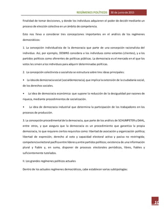 REGÍMENES POLÍTICOS 30 de juniode 2015
10
finalidad de tomar decisiones, y donde los individuos adquieren el poder de decidir mediante un
proceso de elección colectiva en un ámbito de competencia.
Esto nos lleva a considerar tres concepciones importantes en el análisis de los regímenes
democráticos:
1. La concepción individualista de la democracia que parte de una concepción racionalista del
individuo. Así, por ejemplo, DOWNS considera a los individuos como votantes (clientes), y a los
partidos políticos como oferentes de políticas públicas. La democracia es el mercado en el que los
votos les sirven a los individuos para adquirir determinadas políticas.
2. La concepción colectivista o socialista se estructura sobre tres ideas principales:
• La ideade democraciasocial (socialdemocracia),que implica la extensión de la ciudadanía social,
de los derechos sociales.
• La idea de democracia económica: que supone la reducción de la desigualdad por razones de
riqueza, mediante procedimientos de socialización.
• La idea de democracia industrial que determina la participación de los trabajadores en los
procesos de producción.
3. La concepciónprocedimental de la democracia, que parte de los análisis de SCHUMPETER y DAHL,
entre otros, y que asegura que la democracia es un procedimiento que garantiza la propia
democracia, lo que requiere ciertos requisitos como: libertad de asociación y organización política;
libertad de expresión; derecho al voto y capacidad electoral activa y pasiva no restringida;
competenciaelectoral pacíficaentre líderesyentre partidospolíticos; existencia de una información
plural y fiable y, en suma, disponer de procesos electorales periódicos, libres, fiables y
suficientemente tutelados.
II. Los grandes regímenes políticos actuales
Dentro de los actuales regímenes democráticos, cabe establecer varias subtipologías:
 