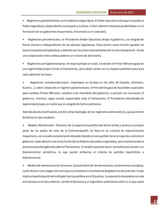 REGÍMENES POLÍTICOS 30 de juniode 2015
11
• Regímenesparlamentarios:esel modeloeuropeo típico.El Poder Ejecutivo está aquí vinculado al
PoderLegislativo,ydependede unamayoría a su favor, si bien admiten distintas posibilidades en la
formación de los gobiernos (mayoritario, minoritario o en coalición).
• Regímenes presidenciales: el Presidente (Poder Ejecutivo) dirige el gobierno, y es elegido de
forma directa e independiente de las cámaras legislativas. Éstas tienen como función aprobar las
leyes(competencialegislativa),yademássonlosentesrepresentantesde la voluntad general. Existe
una cooperación entre ambos poderes en la toma de decisiones.
• Regímenessemiparlamentarios.El mejorejemplo es Israel, en donde el Primer Ministro goza de
una legitimidad propia frente al Parlamento, pero debe contar con la mayoría parlamentaria para
sacar adelante las leyes.
• Regímenes semipresidenciales. Imperaban en Europa en los años 20 (España, Alemania,
Austria...); sobre la base de un régimen parlamentario, el Presidente goza de facultades especiales
para nombrar Primer Ministro, nombrar a los miembros del gobierno, o presidir sus reuniones. El
gobierno, mientras, sigue siendo responsable ante el Parlamento. El Presidente está dotado de
legitimidad propia, en tanto que es elegido de forma autónoma.
Ademásde estaclasificación,existen otras tipologías de los regímenes democráticos, que permiten
dividirlos en dos modelos:
• Modelo Westminster. Proviene de la experiencia política del Reino Unido y alcanza a la mayor
parte de los países de área de la Commonwealth. Se basa en un sistema de representación
mayoritario,conunaalta concentraciónde poderdonde unsolopartidotiene lamayoríay controlael
gobierno.Cabe advertirunaciertafusiónde losPoderesEjecutivoyLegislativo, pero manteniendo la
preeminenciadel gabinetesobre el Parlamento. El modelo parlamentario normalmente tiende a un
bicameralismo asimétrico, lo que puede atribuirse al sistema de partidos bipartidista, y
bidimensional.
• Modelo de democracia de consenso: Característico de las democracias continentales europeas,
suele ofrecerunosrasgoscomunesque se sintetizanenlaexistenciade gobiernosde coalición,loque
implicalaparticipaciónde múltiplesfuerzaspolíticasenel Ejecutivo.Laseparaciónde poderesesmás
estrictaque enel caso anterior, siendo el Ejecutivo y el Legislativo autónomos entre sí, lo que suele
 