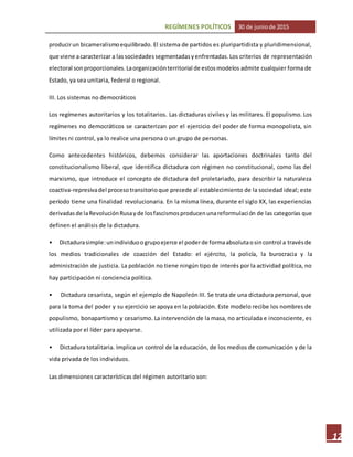 REGÍMENES POLÍTICOS 30 de juniode 2015
12
producirun bicameralismoequilibrado. El sistema de partidos es pluripartidista y pluridimensional,
que viene acaracterizar a lassociedadessegmentadasyenfrentadas.Los criterios de representación
electoral sonproporcionales.Laorganizaciónterritorial de estosmodelos admite cualquier forma de
Estado, ya sea unitaria, federal o regional.
III. Los sistemas no democráticos
Los regímenes autoritarios y los totalitarios. Las dictaduras civiles y las militares. El populismo. Los
regímenes no democráticos se caracterizan por el ejercicio del poder de forma monopolista, sin
límites ni control, ya lo realice una persona o un grupo de personas.
Como antecedentes históricos, debemos considerar las aportaciones doctrinales tanto del
constitucionalismo liberal, que identifica dictadura con régimen no constitucional, como las del
marxismo, que introduce el concepto de dictadura del proletariado, para describir la naturaleza
coactiva-represivadel procesotransitorioque precede al establecimiento de la sociedad ideal; este
período tiene una finalidad revolucionaria. En la misma línea, durante el siglo XX, las experiencias
derivadasde laRevoluciónRusayde losfascismosproducenunareformulación de las categorías que
definen el análisis de la dictadura.
• Dictadurasimple:unindividuoogrupoejerce el poderde formaabsolutaosincontrol a travésde
los medios tradicionales de coacción del Estado: el ejército, la policía, la burocracia y la
administración de justicia. La población no tiene ningún tipo de interés por la actividad política, no
hay participación ni conciencia política.
• Dictadura cesarista, según el ejemplo de Napoleón III. Se trata de una dictadura personal, que
para la toma del poder y su ejercicio se apoya en la población. Este modelo recibe los nombres de
populismo, bonapartismo y cesarismo. La intervención de la masa, no articulada e inconsciente, es
utilizada por el líder para apoyarse.
• Dictadura totalitaria. Implica un control de la educación, de los medios de comunicación y de la
vida privada de los individuos.
Las dimensiones características del régimen autoritario son:
 