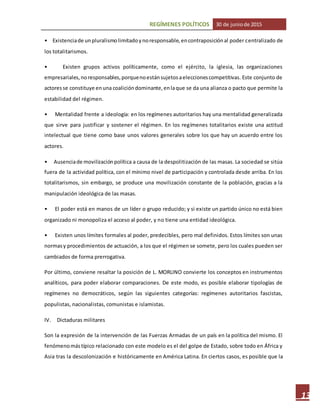 REGÍMENES POLÍTICOS 30 de juniode 2015
13
• Existenciade unpluralismolimitadoynoresponsable,encontraposiciónal poder centralizado de
los totalitarismos.
• Existen grupos activos políticamente, como el ejército, la iglesia, las organizaciones
empresariales,noresponsables,porquenoestánsujetosaeleccionescompetitivas. Este conjunto de
actoresse constituye enuna coalicióndominante,enlaque se da una alianza o pacto que permite la
estabilidad del régimen.
• Mentalidad frente a ideología: en los regímenes autoritarios hay una mentalidad generalizada
que sirve para justificar y sostener el régimen. En los regímenes totalitarios existe una actitud
intelectual que tiene como base unos valores generales sobre los que hay un acuerdo entre los
actores.
• Ausenciade movilizaciónpolítica a causa de la despolitización de las masas. La sociedad se sitúa
fuera de la actividad política, con el mínimo nivel de participación y controlada desde arriba. En los
totalitarismos, sin embargo, se produce una movilización constante de la población, gracias a la
manipulación ideológica de las masas.
• El poder está en manos de un líder o grupo reducido; y si existe un partido único no está bien
organizado ni monopoliza el acceso al poder, y no tiene una entidad ideológica.
• Existen unos límites formales al poder, predecibles, pero mal definidos. Estos límites son unas
normasy procedimientos de actuación, a los que el régimen se somete, pero los cuales pueden ser
cambiados de forma prerrogativa.
Por último, conviene resaltar la posición de L. MORLINO convierte los conceptos en instrumentos
analíticos, para poder elaborar comparaciones. De este modo, es posible elaborar tipologías de
regímenes no democráticos, según las siguientes categorías: regímenes autoritarios fascistas,
populistas, nacionalistas, comunistas e islamistas.
IV. Dictaduras militares
Son la expresión de la intervención de las Fuerzas Armadas de un país en la política del mismo. El
fenómenomástípico relacionado con este modelo es el del golpe de Estado, sobre todo en África y
Asia tras la descolonización e históricamente en América Latina. En ciertos casos, es posible que la
 