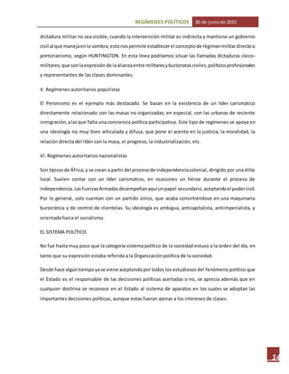 REGÍMENES POLÍTICOS 30 de juniode 2015
14
dictadura militar no sea visible, cuando la intervención militar es indirecta y mantiene un gobierno
civil al que manejaenla sombra;estonospermite establecerel conceptode régimenmilitardirectoo
pretorianismo, según HUNTINGTON. En esta línea podríamos situar las llamadas dictaduras cívico-
militares,que sonlaexpresiónde laalianzaentre militaresyburócratasciviles,políticosprofesionales
y representantes de las clases dominantes.
V. Regímenes autoritarios populistas
El Peronismo es el ejemplo más destacado. Se basan en la existencia de un líder carismático
directamente relacionado con las masas no organizadas; en especial, con las urbanas de reciente
inmigración,alasque falta una conciencia política participativa. Este tipo de regímenes se apoya en
una ideología no muy bien articulada y difusa, que pone el acento en la justicia, la moralidad, la
relación directa del líder con la masa, el progreso, la industrialización, etc.
VI. Regímenes autoritarios nacionalistas
Son típicosde África,y se crean a partir del procesode independenciacolonial, dirigido por una élite
local. Suelen contar con un líder carismático, en ocasiones un héroe durante el proceso de
independencia.LasFuerzasArmadasdesempeñanaquíunpapel secundario,aceptandoel podercivil.
Por lo general, solo cuentan con un partido único, que acaba convirtiéndose en una maquinaria
burocrática y de control de clientelas. Su ideología es ambigua, anticapitalista, antiimperialista, y
orientada hacia el socialismo.
EL SISTEMA POLÍTICO.
No fue hasta muy poco que la categoría sistema político de la sociedad estuvo a la orden del día, en
tanto que su expresión estaba referida a la Organización política de la sociedad.
Desde hace algúntiempoyase viene aceptandopor todos los estudiosos del fenómeno político que
el Estado es el responsable de las decisiones políticas acertadas o no, se aprecia además que en
cualquier doctrina se reconoce en el Estado al sistema de aparatos en los cuales se adoptan las
importantes decisiones políticas, aunque estas fueran ajenas a los intereses de clases.
 