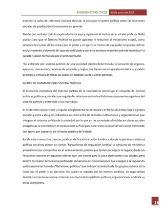REGÍMENES POLÍTICOS 30 de juniode 2015
16
expresa la lucha de intereses sociales clasista, la lucha por el poder político sobre las relaciones
sociales de producción y la economía en general.
Dando por sentado todo lo explicado hasta aquí y siguiendo al tantas veces citado profesor Bulté
queda claro que el Sistema Político no puede agotarse ni reducirse al mecanismo estatal, como
tampoco las luchas de las clases por el poder y el ejercicio mismo de ese poder no puede ceñirse
exclusivamente al dominiodel aparatodel Estadoycon estoestamosencondicionesde reproducir la
caracterización formulada por el profesor Bulté.
"Se entiende por sistema político de una sociedad clasista determinada, al conjunto de órganos,
aparatos, mecanismos, normas de proceder y reglas que tienen en el aparato estatal a su eslabón
principal y a través de todas las cuales se adoptan las decisiones políticas.
ELEMENTO NORMATIVO DEL SISTEMA POLÍTICO
El elemento normativo del sistema político de la sociedad lo constituye el conjunto de normas
jurídicas,políticasymoralesque regulanlasrelacionesentre losdistintoscomponentesorgánicos del
sistema político y entre este y los individuos.
Es el derecho quien viene a regular o reglamentar las relaciones entre las distintas clases y grupos
socialesyentre estosylosindividuos,asícomoentre las distintas instituciones y organizaciones que
integran el sistema político de la sociedad por lo que en las sociedades divididas en clases sociales
antagónicas se convierte enel mediosocial yeficazparahacervalerla voluntadde laclase dominante
con apoyo por supuesto de la fuerza coactiva del estado.
Así de esta manera las ciencias jurídicas de la extinta Unión Soviética, donde imperaba un sistema
político socialista dieron en llamar "Mecanismos de regulación Jurídica" al conjunto de métodos y
procedimientos contenidos en el ordenamiento jurídico que tenían por objeto la regulación de las
relaciones sociales en aquellas esferas que son vitales para la clase dominante y sus aliados, pero
dentro del marco del sistema político del socialismo existen relaciones que escapan a la regulación
jurídicacomo las llamadas"Relacionespolíticas"que indican la conducta de los grupos sociales en la
lucha por el poder y su ejercicio, los cuales se regulan por las normas políticas, en cuyo campo
tambiénentranlasrelacionesinternasenel senode lospartidospolíticos,organizacionessindicales y
otras semejantes.
 