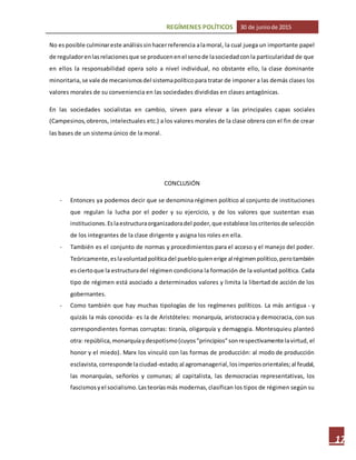 REGÍMENES POLÍTICOS 30 de juniode 2015
17
No esposible culminareste análisissinhacerreferencia alamoral, la cual juega un importante papel
de reguladorenlasrelacionesque se producenenel senode lasociedadconla particularidad de que
en ellos la responsabilidad opera solo a nivel individual, no obstante ello, la clase dominante
minoritaria,se vale de mecanismosdel sistemapolíticopara tratar de imponer a las demás clases los
valores morales de su conveniencia en las sociedades divididas en clases antagónicas.
En las sociedades socialistas en cambio, sirven para elevar a las principales capas sociales
(Campesinos,obreros, intelectuales etc.) a los valores morales de la clase obrera con el fin de crear
las bases de un sistema único de la moral.
CONCLUSIÓN
- Entonces ya podemos decir que se denomina régimen político al conjunto de instituciones
que regulan la lucha por el poder y su ejercicio, y de los valores que sustentan esas
instituciones.Eslaestructuraorganizadoradel poder,que establece loscriteriosde selección
de los integrantes de la clase dirigente y asigna los roles en ella.
- También es el conjunto de normas y procedimientos para el acceso y el manejo del poder.
Teóricamente,eslavoluntadpolíticadel puebloquienerige al régimenpolítico,perotambién
esciertoque la estructuradel régimen condiciona la formación de la voluntad política. Cada
tipo de régimen está asociado a determinados valores y limita la libertad de acción de los
gobernantes.
- Como también que hay muchas tipologías de los regímenes políticos. La más antigua - y
quizás la más conocida- es la de Aristóteles: monarquía, aristocracia y democracia, con sus
correspondientes formas corruptas: tiranía, oligarquía y demagogia. Montesquieu planteó
otra: república,monarquíaydespotismo(cuyos"principios"sonrespectivamente lavirtud, el
honor y el miedo). Marx los vinculó con las formas de producción: al modo de producción
esclavista,corresponde laciudad-estado;al agromanagerial,losimperiosorientales;al feudal,
las monarquías, señoríos y comunas; al capitalista, las democracias representativas, los
fascismosyel socialismo.Lasteoríasmás modernas,clasifican los tipos de régimen según su
 