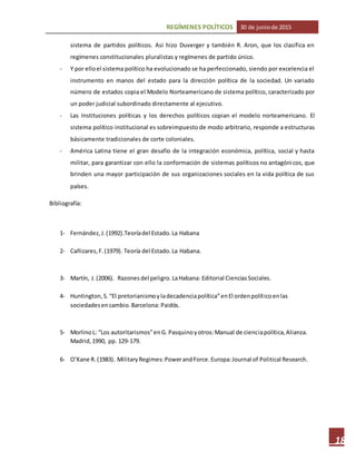 REGÍMENES POLÍTICOS 30 de juniode 2015
18
sistema de partidos políticos. Así hizo Duverger y también R. Aron, que los clasifica en
regímenes constitucionales pluralistas y regímenes de partido único.
- Y por elloel sistema político ha evolucionado se ha perfeccionado, siendo por excelencia el
instrumento en manos del estado para la dirección política de la sociedad. Un variado
número de estados copia el Modelo Norteamericano de sistema político, caracterizado por
un poder judicial subordinado directamente al ejecutivo.
- Las Instituciones políticas y los derechos políticos copian el modelo norteamericano. El
sistema político institucional es sobreimpuesto de modo arbitrario, responde a estructuras
básicamente tradicionales de corte coloniales.
- América Latina tiene el gran desafío de la integración económica, política, social y hasta
militar, para garantizar con ello la conformación de sistemas políticos no antagónicos, que
brinden una mayor participación de sus organizaciones sociales en la vida política de sus
países.
Bibliografía:
1- Fernández,J.(1992).Teoríadel Estado.La Habana
2- Cañizares,F.(1979). Teoría del Estado.La Habana.
3- Martín, J.(2006). Razones del peligro. LaHabana: Editorial CienciasSociales.
4- Huntington,S.“El pretorianismoyladecadenciapolítica”enEl ordenpolíticoenlas
sociedadesencambio.Barcelona: Paidós.
5- MorlinoL: “Los autoritarismos”enG. Pasquinoyotros:Manual de cienciapolítica,Alianza.
Madrid,1990, pp. 129-179.
6- O’Kane R. (1983). MilitaryRegimes:PowerandForce.Europa:Journal of Political Research.
 