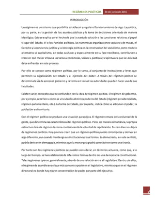 REGÍMENES POLÍTICOS 30 de juniode 2015
6
INTRODUCCIÓN
Un régimenes un sistema que posibilita establecer y regular el funcionamiento de algo. La política,
por su parte, es la gestión de los asuntos públicos y la toma de decisiones orientada de manera
ideológica. Estose explicaporel hechode que la acertadasolucióna las cuestiones relativas al papel
y lugar del Estado, él o los Partidos políticos, las numerosas organizaciones sociales y de masas, el
Derechoy laconcienciajurídicay la ideologíapolíticaenlaconstruccióndel socialismo,comomodelo
alternativo al capitalismo, en todas sus fases y especialmente en su fase neoliberal, contribuyen a
resolver con mayor eficacia las tareas económicas, sociales, políticas y espirituales que la sociedad
debe enfrentar en este proceso.
Por ello se conoce como régimen político, por lo tanto, al conjunto de instituciones y leyes que
permiten la organización del Estado y el ejercicio del poder. A través del régimen político se
determinalavía de accesoal gobierno y la forma en la cual las autoridades pueden hacer uso de sus
facultades.
Existenvariosconceptosque se confunden con la idea de régimen político. El régimen de gobierno,
por ejemplo,se refiere acómose vinculanlosdistintospoderesdel Estado(régimenpresidencialista,
régimenparlamentario, etc.). La forma de Estado, por su parte, indica cómo se articulan el poder, la
población y el territorio.
Con el régimen político se produce una situación paradójica. El régimen emana de la voluntad de la
gente,que determinalascaracterísticas del régimen político. Pero, de manera simultánea, la propia
estructurade este régimenterminacondicionandolavoluntadde lapoblación. Existendiversos tipos
de regímenespolíticos.Hay quienes creen que un régimen político puede corromperse y derivar en
algodiferente,auncuandomantengasusinstitucionesy sus formas. La democracia, en este sentido,
podría derivar en demagogia, mientras que la monarquía podría constituirse como una tiranía.
Por tanto son los regímenes políticos se pueden considerar, en términos actuales, como que, a lo
largodel tiempo,se hanestablecidode diferentes formas dentro de una democracia constitucional.
Talesregímenesoperan,generalmente,atravésde unarelaciónentre el legislativo. Dentro de ellos,
el régimende asambleaesel que másconcentrapoderen el legislativo, mientras que en el régimen
directoral es donde hay mayor concentración de poder por parte del ejecutivo.
 