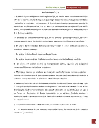 REGÍMENES POLÍTICOS 30 de juniode 2015
7
REGÍMENES POLÍTICOS
En el ámbito espacio-temporal de carácter político que, en función de los condicionamientos que
sufre por suinserciónenunsistemaglobal ( que integralossistemaseconómicosysociales mediatos
–nacionales– e inmediatos –internacionales–), determina distintas formas estatales, dotadas de
elementos y factores propios que, a su vez, expresan formas generales de organización de la vida
política,configurandounaconcepciónespecíficade laexistenciahumanayciertosmodosde ejercicio
de la dominación política.
Son entidades de carácter tan complejo que, en una primera y general aproximación, solo cabe
entenderlas a merced de dos variables indicativas de los distintos modelos de sistema político:
1. En función del modelo ideal de la organización global (en el sentido dado por Max Webe r),
tendríamos los siguientes tipos:
• De carácter histórico: Estado moderno y Estado liberal.
• De carácter contemporáneo: Estado democrático, Estado autoritario y Estado socialista.
2. En función del carácter concreto de la organización política, siguiendo una perspectiva
convencional, histórico-institucional, tendríamos:
a) Modelos de sistemas pre-estatales, que integrarían aquellas formas de dominación públicas –
políticas–correspondientesalassociedadesprimitivas, a los imperios antiguos y clásicos, así como a
las formas correspondientes a las estructuras estamentales medievales.
b) Modelosde sistemasestatales,que se desarrollanenel procesode transiciónbajo-medieval yque
se corresponderíanconlas formasde dominacióngenéricasdel denominadoEstadomoderno,dentro
del marco global de transformaciónde lassociedades feudales a las pre-capitalistas, que dan lugar a
las formas de dominación del Estado monárquico, en sus variantes limitada, absoluta y
señorial/aristocrática,yque paulatinamente trascienden hacia las formas de dominación del Estado
liberal, considerando:
• Sus manifestaciones como Estado de Derecho, y como Estado Social de Derecho.
• Las alternativas que, frente a su crisis, suponen las formas de dominación de l os modelos
autoritarios y socialistas y,
 