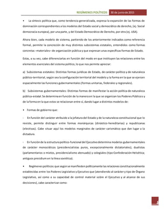 REGÍMENES POLÍTICOS 30 de juniode 2015
8
• La síntesis política que, como tendencia generalizada, expresa la expansión de las formas de
dominación correspondientes a los modelos del Estado social y democrático de derecho, (ej. Social
democracia europea), por una parte, y del Estado Democrático de Derecho, por otra (ej. USA).
Ahora bien, cada modelo de sistema, partiendo de los anteriormente indicados como referencia
formal, permite la concreción de muy distintos subsistemas estatales, entendidos como formas
concretas –materiales– de organización pública y que expresan unas específicas formas de Estado.
Estas, a su vez, cabe diferenciarlas en función del modo en que instituyen las relaciones entre los
elementos esenciales del sistema político, lo que nos permite apreciar:
a) Subsistemas estatales: Distintas formas jurídicas de Estado, de carácter político y de naturaleza
público-territorial, según sea la configuración territorial del modelo y la forma en la que se ejercen
espacialmente las funciones gubernamentales (formas unitarias, federales y regionales).
b) Subsistemas gubernamentales: Distintas formas de manifestar la acción política de naturaleza
pública-estatal.Se determinaen función de la manera en la que se organizan los Poderes Públicos y
de la forma en la que estos se relacionan entre sí, dando lugar a distintos modelos de:
• Formas de gobierno que:
- En función del carácter atribuido a la jefatura del Estado y de la naturaleza constitucional que lo
reviste, permite distinguir entre formas monárquicas (dinástico-hereditarias) y republicanas
(electivas). Cabe situar aquí los modelos marginales de carácter carismático que dan lugar a la
dictadura.
- En funciónde la estructurapolítico-funcional del Ejecutivodetermina modelos gubernamentales
de carácter monocráticos (presidencialistas puros, excepcionalmente dictatoriales); dualistas
(parlamentarios o mixtos, presidencialismo atenuado) y colegiales (tipo Confederación Helvética;
antiguos presidium en la línea soviética).
• Regímenespolíticos:que segúnse manifiestenpolíticamente lasrelacionesconstitucionalmente
establecidas entre los Poderes Legislativo y Ejecutivo que (atendiendo al carácter y tipo de Órgano
Legislativo, así como a su capacidad de control material sobre el Ejecutivo y al alcance de sus
decisiones), cabe caracterizar como:
 