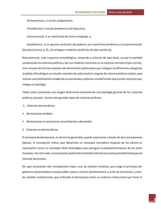 REGÍMENES POLÍTICOS 30 de juniode 2015
9
-Parlamentario, si existe colaboración;
-Presidencial, si existe predominio del Ejecutivo;
-Convencional, si se manifiesta de forma colegiada y,
-Asambleario, si se aprecia confusión de poderes, con manifiesta tendencia a la supremacía del
Ejecutivo (como, p. Ej., los antiguos modelos socialistas de tipo soviético).
Naturalmente, este esquema metodológico, responde a criterios de tipo ideal, ya que la realidad
complejade lossistemaspolíticos y de sus modelos concretos no se expresa merced a tipos ciertos,
sino a través de formas estatales de dominación particulares que integran las diferentes categorías
aludidas.Elloobliga a un estudio concreto de cada modelo singular de sistema político estatal, para
realizarunaclasificaciónestable de suselementosyobtenerunadefinición precisa del conjunto que
integra su tipología.
Todas estas cuestiones nos exigen determinar brevemente una tipología general de los sistemas
políticos actuales. Existen dos grandes tipos de sistemas políticos:
1. Sistemas democráticos
• Democracias estables
• Democracias en proceso de consolidación y desarrollo
2. Sistemas no democráticos
El conceptode democracia, en términos generales, puede expresarse a través de dos concepciones
básicas: la concepción crítica, que desarrolla un concepto normativo respecto de los valores al
expresarlos como un concepto ideal-teleológico que persigue la autodeterminación de los seres
humanos.Porotro lado,laconcepciónpositivistaentiendelademocraciacomoprocedimientoparala
toma de decisiones.
De aquí arrancarían dos concepciones clave: una, de carácter sintético, que exige el principio del
gobiernorepresentativoyresponsable sujeto a control parlamentario, y al de las elecciones, y otro,
de carácter comprensivo, que entiende la democracia como un sistema institucional que tiene la
 