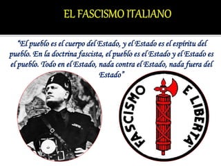 “El pueblo es el cuerpo del Estado, y el Estado es el espíritu del
pueblo. En la doctrina fascista, el pueblo es el Estado y el Estado es
el pueblo. Todo en el Estado, nada contra el Estado, nada fuera del
Estado”
 