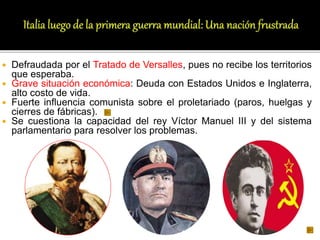  Defraudada por el Tratado de Versalles, pues no recibe los territorios
que esperaba.
 Grave situación económica: Deuda con Estados Unidos e Inglaterra,
alto costo de vida.
 Fuerte influencia comunista sobre el proletariado (paros, huelgas y
cierres de fábricas).
 Se cuestiona la capacidad del rey Víctor Manuel III y del sistema
parlamentario para resolver los problemas.
 