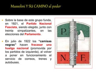  Sobre la base de este grupo funda,
en 1921, el Partido Nacional
Fascista, siendo elegido, junto con
treinta simpatizantes, en las
elecciones del Parlamento.
 En julio de 1922 los “camisas
negras” hacen fracasar una
huelga nacional (promovida por
los partidos de izquierda), al volver
a poner en funcionamiento el
servicio de correos, trenes y
autobuses.
Mussolini Y SU CAMINO al poder
 